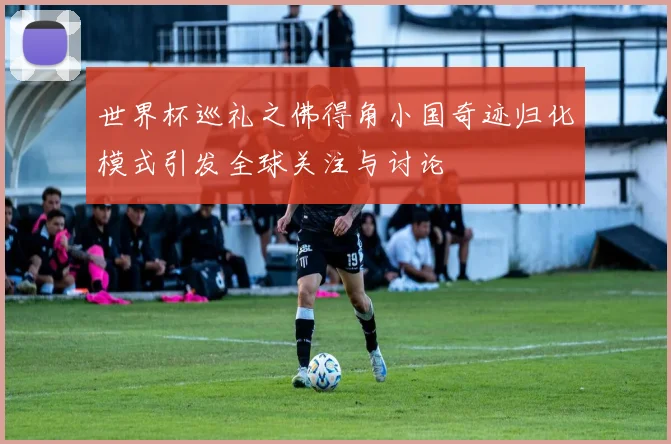 世界杯巡礼之佛得角小国奇迹归化模式引发全球关注与讨论