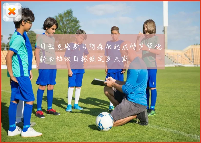 贝西克塔斯与阿森纳达成特罗萨德转会协议目标锁定罗杰斯