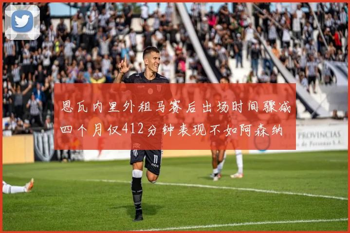 恩瓦内里外租马赛后出场时间骤减四个月仅412分钟表现不如阿森纳