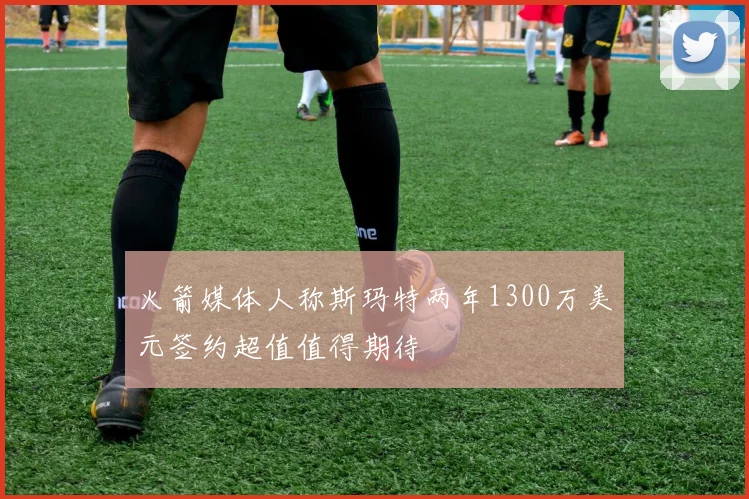 火箭媒体人称斯玛特两年1300万美元签约超值值得期待