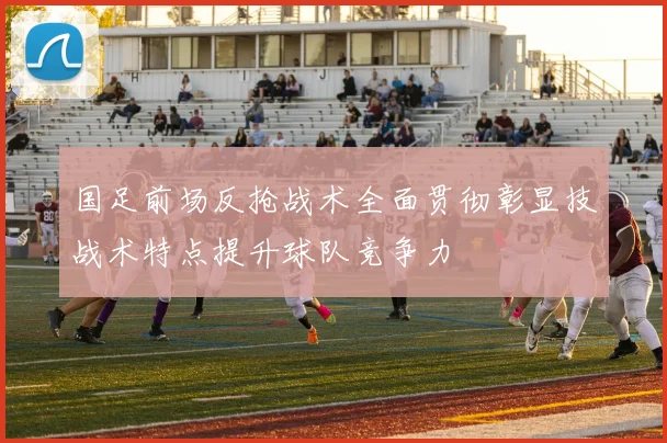 国足前场反抢战术全面贯彻彰显技战术特点提升球队竞争力