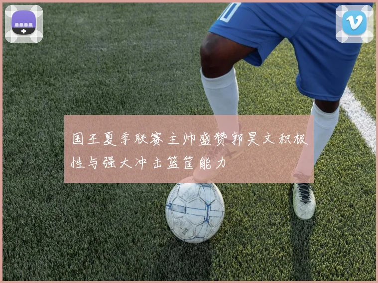 国王夏季联赛主帅盛赞郭昊文积极性与强大冲击篮筐能力