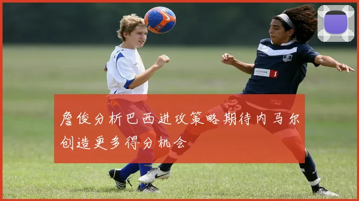 詹俊分析巴西进攻策略期待内马尔创造更多得分机会