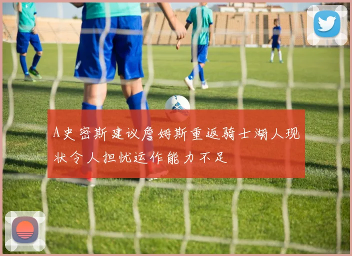 A史密斯建议詹姆斯重返骑士湖人现状令人担忧运作能力不足