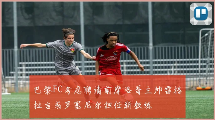 巴黎FC考虑聘请前摩洛哥主帅雷格拉吉或罗塞尼尔担任新教练