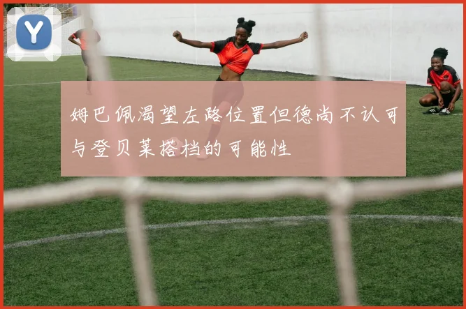 姆巴佩渴望左路位置但德尚不认可与登贝莱搭档的可能性