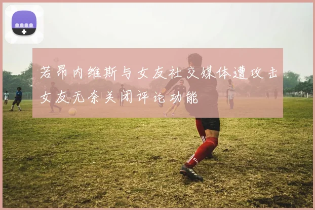 若昂内维斯与女友社交媒体遭攻击女友无奈关闭评论功能