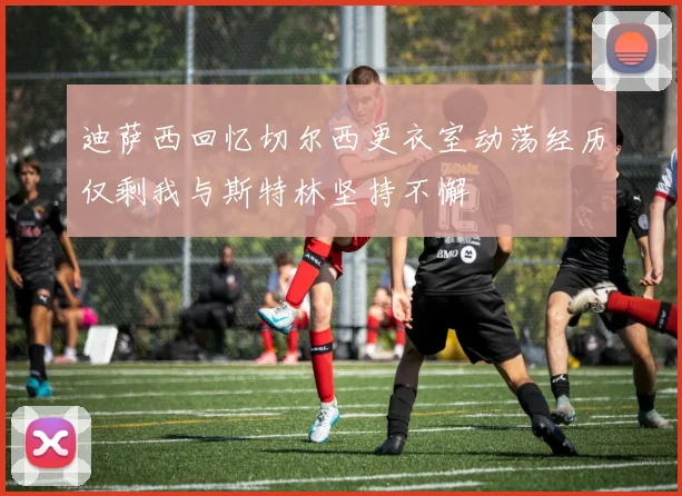 迪萨西回忆切尔西更衣室动荡经历仅剩我与斯特林坚持不懈