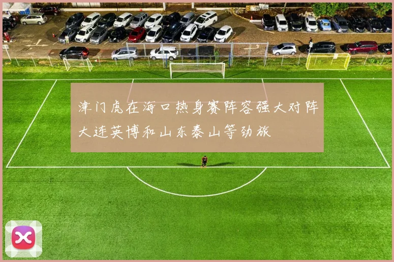 津门虎在海口热身赛阵容强大对阵大连英博和山东泰山等劲旅