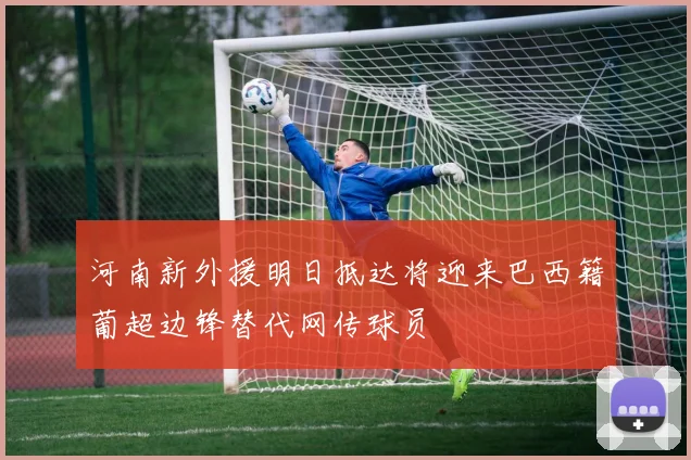 河南新外援明日抵达将迎来巴西籍葡超边锋替代网传球员
