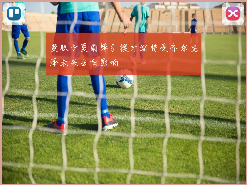 曼联今夏前锋引援计划将受齐尔克泽未来去向影响