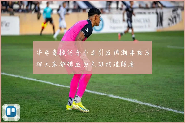 字母哥模仿李小龙引发热潮库兹马称大家都想成为文班的追随者