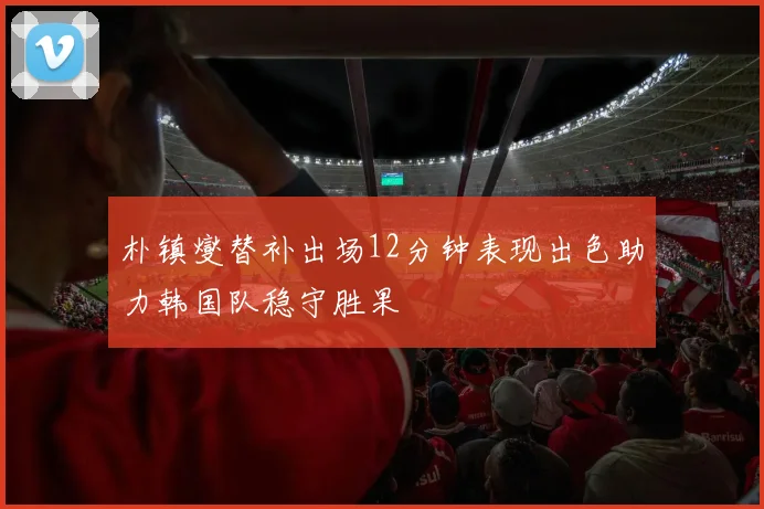 朴镇燮替补出场12分钟表现出色助力韩国队稳守胜果