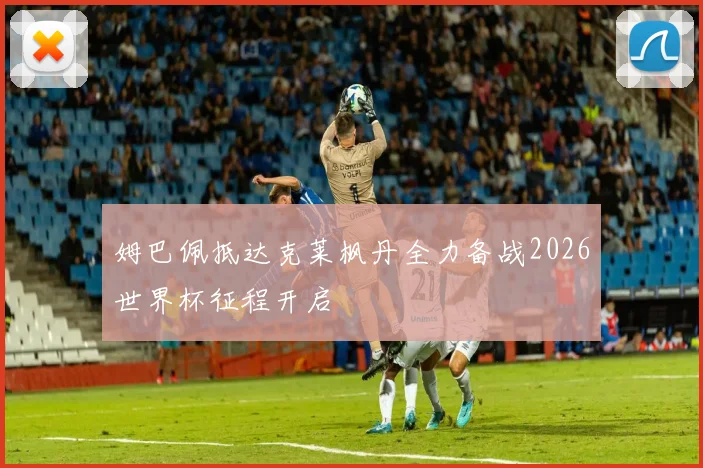 姆巴佩抵达克莱枫丹全力备战2026世界杯征程开启