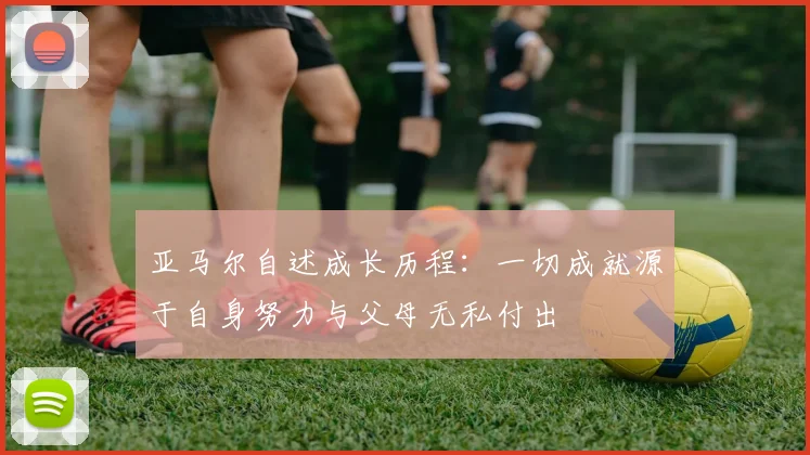 亚马尔自述成长历程：一切成就源于自身努力与父母无私付出
