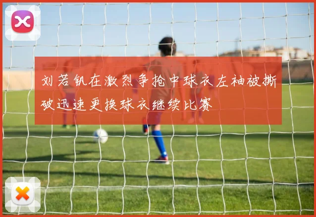 刘若钒在激烈争抢中球衣左袖被撕破迅速更换球衣继续比赛