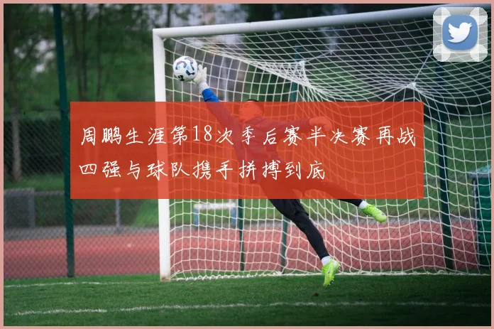 周鹏生涯第18次季后赛半决赛再战四强与球队携手拼搏到底