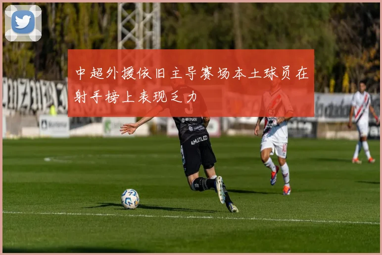 中超外援依旧主导赛场本土球员在射手榜上表现乏力
