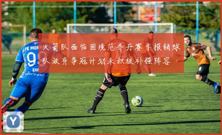 火箭队面临困境范乔丹赛季报销球队放弃争冠计划未积极补强阵容