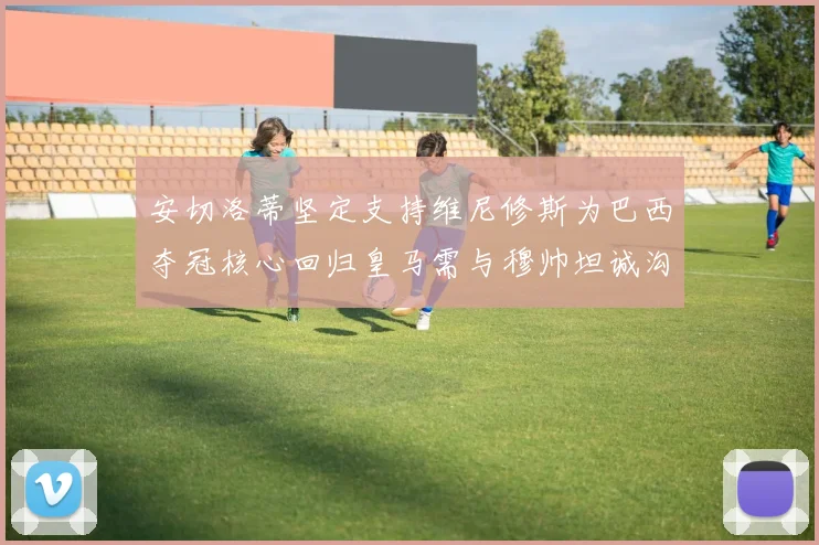 安切洛蒂坚定支持维尼修斯为巴西夺冠核心回归皇马需与穆帅坦诚沟通